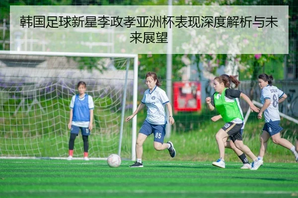 韩国足球新星李政孝亚洲杯表现深度解析与未来展望